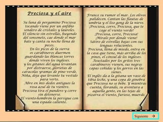 Preciosa y el aire
Su luna de pergamino Preciosa
tocando viene por un anfibio
sendero de cristales y laureles.
El silencio sin estrellas, huyendo
del sonsonete, cae donde el mar
bate y canta su noche llena de
peces.
En los picos de la sierra
os carabineros duermen
guardando las blancas torres
donde viven los ingleses.
y los gitanos del agua levantan
por distraerse, glorietas de
caracolas yramas de pino verde.
Niña, deja que levante tu vestido
para verte.
Abre en mis dedos antiguos la
rosa azul de tu vientre.
Preciosa tira el pandero y corre
sin detenerse.
El viento-hombrón la persigue con
una espada caliente.
Frunce su rumor el mar. Los olivos
palidecen. Cantan las flautas de
umbría y el liso gong de la nieve.
¡Preciosa, corre, Preciosa, que te
coge el viento verde!
¡Preciosa, corre, Preciosa!
¡Míralo por donde viene!
Sátiro de estrellas bajas con sus
lenguas relucientes.
Preciosa, llena de miedo, entra en
la casa que tiene, más arriba de los
pinos, el cónsul de los ingleses.
Asustados por los gritos tres
carabineros vienen, sus negras
capas ceñidas y los gorros en las
sienes.
El inglés da a la gitana un vaso de
tibia leche, y una copa de ginebra
que Preciosa no se bebe. Y mientras
cuenta, llorando, su aventura a
aquella gente, en las tejas de
pizarra el viento, furioso, muerde.
Siguiente 
 
