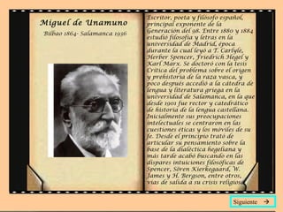 Miguel de Unamuno
Bilbao 1864- Salamanca 1936
Escritor, poeta y filósofo español,
principal exponente de la
Generación del 98. Entre 1880 y 1884
estudió filosofía y letras en la
universidad de Madrid, época
durante la cual leyó a T. Carlyle,
Herber Spencer, Friedrich Hegel y
Karl Marx. Se doctoró con la tesis
Crítica del problema sobre el origen
y prehistoria de la raza vasca, y
poco después accedió a la cátedra de
lengua y literatura griega en la
universidad de Salamanca, en la que
desde 1901 fue rector y catedrático
de historia de la lengua castellana.
Inicialmente sus preocupaciones
intelectuales se centraron en las
cuestiones éticas y los móviles de su
fe. Desde el principio trató de
articular su pensamiento sobre la
base de la dialéctica hegeliana y
más tarde acabó buscando en las
dispares intuiciones filosóficas de
Spencer, Sören Kierkegaard, W.
James y H. Bergson, entre otros,
vías de salida a su crisis religiosa.
Siguiente 
 