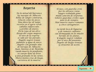 Reyerta
En la mitad del barranco
las navajas de Albacete
bellas de sangre contraria,
relucen como los peces.
Una dura luz de naipe
recorta en el agrio verde
caballos enfurecidos
y perfiles de jinetes.
En la copa de un olivo
lloran dos viejas mujeres.
El toro de la reyerta
se sube por las paredes.
Ángeles negros traían
pañuelos y agua de nieve.
Ángeles con grandes alas
de navajas de Albacete.
Juan Antonio el de Montilla
rueda muerto la pendiente,
su cuerpo lleno de lirios
y una granada en las sienes.
Ahora monta cruz de fuego,
carretera de la muerte.
El juez, con guardia civil,
por los olivares viene.
Sangre resbalada gime
muda canción de serpiente.
Señores guardias civiles: aquí
pasó lo de siempre.
Han muerto cuatro romanos
y cinco cartagineses.
La tarde loca de higueras
y de rumores calientes
cae desmayada en los muslos
heridos de los jinetes.
Y ángeles negros volaban
por el aire del poniente.
Ángeles de largas trenzas
y corazones de aceite.
Siguiente 
 
