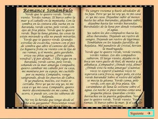 Romance Sonámbulo
Verde que te quiero verde. Verde
viento. Verdes ramas. El barco sobre la
mar y el caballo en la montaña. Con la
sombra en la cintura ella sueña en su
baranda, verde carne, pelo verde, con
ojos de fría plata. Verde que te quiero
verde. Bajo la luna gitana, las cosas la
están mirando y ella no puede mirarlas.
Verde que te quiero verde. Grandes
estrellas de escarcha, vienen con el pez
de sombra que abre el camino del alba.
La higuera frota su viento con la lija de
sus ramas, y el monte, gato garduño,
eriza sus pitas agrias. ¿Pero quién
vendrá? ¿Y por dónde...? Ella sigue en su
baranda, verde carne, pelo verde,
soñando en la mar amarga. Compadre,
quiero cambiar mi caballo por su casa,
mi montura por su espejo, mi cuchillo
por su manta. Compadre, vengo
sangrando, desde los puertos de Cabra.
Si yo pudiera, mocito, ese trato se
cerraba. Pero yo ya no soy yo, ni mi
casa es ya mi casa. Compadre, quiero
morir decentemente en mi cama. De
acero, si puede ser, con las sábanas de
holanda.
¿No ves la herida que tengo desde el
pecho a la garganta? Trescientas rosas
morenas lleva tu pechera blanca.
Tu sangre rezuma y huele alrededor de
tu faja. Pero yo ya no soy yo, ni mi casa
es ya mi casa. Dejadme subir al menos
hasta las altas barandas, ¡dejadme subir!,
dejadme hasta las verdes barandas.
Barandales de la luna por donde retumba
el agua.
Ya suben los dos compadres hacia las
altas barandas. Dejando un rastro de
sangre. Dejando un rastro de lágrimas.
Temblaban en los tejados farolillos de
hojalata. Mil panderos de cristal, herían
la madrugada.
Verde que te quiero verde, verde viento,
verdes ramas. Los dos compadres
subieron. El largo viento, dejaba en la
boca un raro gusto de hiel, de menta y de
albahaca. ¡Compadre! ¿Dónde está, dime?
¿Dónde está tu niña amarga? ¡Cuántas
veces te esperó! ¡Cuántas veces te
esperara cara fresca, negro pelo, en esta
verde baranda! Sobre el rostro del aljibe
se mecía la gitana. Verde cama, pelo
verde, con ojos de fría plata. Un
carámbano de luna la sostiene sobre el
agua. La noche se puso íntima como una
pequeña plaza. Guardias civiles
borrachos en la puerta golpeaban. Verde
que te quiero verde. Verde viento. Verdes
ramas. El barco sobre la mar. Y el caballo
en la montana.
Siguiente 
 