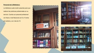 Personal de la Biblioteca: 
La biblioteca suele recibir pasantes para que 
realicen las prácticas profesionales en su 
servicio. Cuenta con personal profesional 
con título a nivel Nacional con 6 a 10 años 
de recibido y con más de 10. 
 