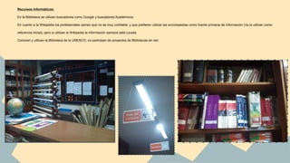 Recursos Informáticos: 
En la Biblioteca se utilizan buscadores como Google y buscadores Académicos. 
En cuanto a la Wikipedia los profesionales opinan que no es muy confiable, y que prefieren utilizar las enciclopedias como fuente primaria de información (no la utilizan como 
referencia inicial); pero si utilizan la Wikipedia la información siempre está curada. 
Conocen y utilizan la Biblioteca de la UNESCO; no participan de proyectos de Bibliotecas en red. 
 