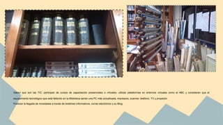 Saben que son las TIC; participan de cursos de capacitación presenciales o virtuales; utilizan plataformas en entornos virtuales como el ABC y consideran que el 
equipamiento tecnológico que está faltando en la Biblioteca serian una PC más actualizada, impresora, scanner, teléfono, TV y proyector. 
Publican la llegada de novedades a través de boletines informativos, correo electrónico y su Blog. 
 