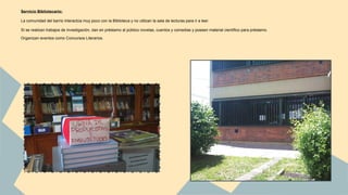 Servicio Bibliotecario: 
La comunidad del barrio interactúa muy poco con la Biblioteca y no utilizan la sala de lecturas para ir a leer. 
Sí se realizan trabajos de investigación, dan en préstamo al público novelas, cuentos y comedias y poseen material científico para préstamo. 
Organizan eventos como Concursos Literarios. 
 