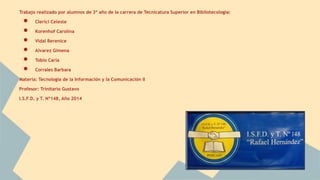 Trabajo realizado por alumnos de 3º año de la carrera de Tecnicatura Superior en Bibliotecología: 
● Clerici Celeste 
● Korenhof Carolina 
● Vidal Berenice 
● Alvarez Gimena 
● Tobio Carla 
● Corrales Barbara 
Materia: Tecnología de la Información y la Comunicación II 
Profesor: Trinitario Gustavo 
I.S.F.D. y T. Nº148, Año 2014 
