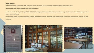 Reseña Histórica: 
La Biblioteca comenzó a funcionar en 1930, junto con la creación del Colegio, que fue funcionando en distintos edificios hasta llegar al actual. 
La Biblioteca se llama: Agustín Álvarez en honor al “El moralista laico”. 
A mediados del año 1964 llegó al Colegio ROSE MARY WYSE prestigiosa bibliotecaria estadounidense, quien tuvo a cargo el ordenamiento de la Biblioteca empleando el 
Sistema Decimal de Dewey. 
La mencionada experta tuvo como colaboradora a la Srta. Marta Wanon quien se desempeñó como bibliotecaria en la Institución, comenzando su colección con 3000 
volúmenes. 
 