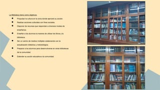 La Biblioteca tiene como objetivos: 
● Propulsar la cultura en la zona donde ejercerá su acción. 
● Realizar acciones culturales con fines sociales. 
● Disponer de recursos que respondan a diversos niveles de 
enseñanza. 
● Enseñar a los alumnos la manera de utilizar los libros y la 
biblioteca. 
● Ser un centro de medios múltiples colaborando con la 
actualización didáctica y metodológica. 
● Preparar a los alumnos para desenvolverse en otras bibliotecas 
de la comunidad. 
● Extender su acción educativa a la comunidad. 
 