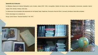 Desarrollo de la Colección: 
La Biblioteca dispone de material bibliográfico como revistas, videos (DVD, VHS), monografías, material de lectura, atlas, enciclopedias, diccionarios, cassettes, diarios, 
mapas, CDs, láminas y folletos, entre otros. 
La colecciones de enciclopedias más destacadas son las Espasa Calpe, Hispánicas, Diccionario Visual de Clarín, Larousse y temáticas; todas ellas completas. 
El libro más antiguo en la colección es: 
Bunge, Carlos Octavio: “Estudios filosóficos”. Año 1972.- 
 