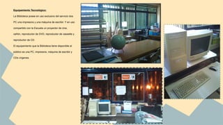 Equipamiento Tecnológico: 
La Biblioteca posee en uso exclusivo del servicio dos 
PC una impresora y una máquina de escribir. Y en uso 
compartido con la Escuela un proyector de cine, 
cañón, reproductor de DVD, reproductor de cassette y 
reproductor de CD. 
El equipamiento que la Biblioteca tiene disponible al 
público es una PC, impresora, máquina de escribir y 
CDs vírgenes. 
 