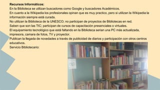 Recursos Informáticos: 
En la Biblioteca se utilizan buscadores como Google y buscadores Académicos. 
En cuanto a la Wikipedia los profesionales opinan que es muy practico, pero si utilizan la Wikipedia la 
información siempre está curada. 
No utilizan la Biblioteca de la UNESCO; no participan de proyectos de Bibliotecas en red. 
Saben que son las TIC; participan de cursos de capacitación presenciales o virtuales. 
El equipamiento tecnológico que está faltando en la Biblioteca serian una PC más actualizada, 
impresora, camara de fotos, TV y proyector. 
Publican la llegada de novedades a través de publicidad de diarios y participación con otros centros 
educativos. 
Servicio Bibliotecario: 
 