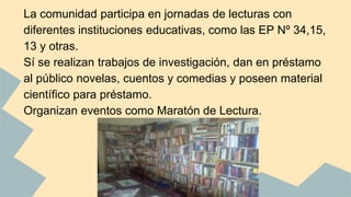 La comunidad participa en jornadas de lecturas con 
diferentes instituciones educativas, como las EP Nº 34,15, 
13 y otras. 
Sí se realizan trabajos de investigación, dan en préstamo 
al público novelas, cuentos y comedias y poseen material 
científico para préstamo. 
Organizan eventos como Maratón de Lectura. 
 
