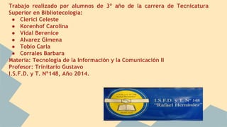 Trabajo realizado por alumnos de 3º año de la carrera de Tecnicatura 
Superior en Bibliotecología: 
● Clerici Celeste 
● Korenhof Carolina 
● Vidal Berenice 
● Alvarez Gimena 
● Tobio Carla 
● Corrales Barbara 
Materia: Tecnología de la Información y la Comunicación II 
Profesor: Trinitario Gustavo 
I.S.F.D. y T. Nº148, Año 2014. 
