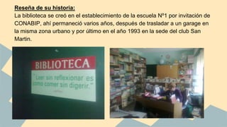 Reseña de su historia: 
La biblioteca se creó en el establecimiento de la escuela Nº1 por invitación de 
CONABIP, ahí permaneció varios años, después de trasladar a un garage en 
la misma zona urbano y por último en el año 1993 en la sede del club San 
Martin. 
 