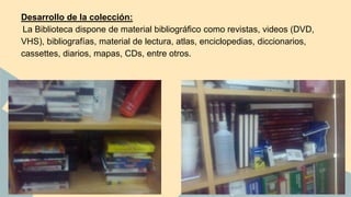 Desarrollo de la colección: 
La Biblioteca dispone de material bibliográfico como revistas, videos (DVD, 
VHS), bibliografías, material de lectura, atlas, enciclopedias, diccionarios, 
cassettes, diarios, mapas, CDs, entre otros. 
 