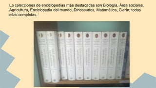 La colecciones de enciclopedias más destacadas son Biología, Área sociales, 
Agricultura, Enciclopedia del mundo, Dinosaurios, Matemática, Clarín; todas 
ellas completas. 
 
