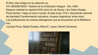 El libro más antiguo en la colección es: 
CH, SEIGNO BOS: “Historia de la Civilización Antigua”. Año 1925.- 
Dispone material en soporte DVD como los de Sandy y los Ositos Koalas, 
Poca Hontas, Viajes al nuevo mundo, El pato lucas, D.N.I. documento nacional 
de identidad,Transformación educativa, museos Argentinos; entre otros. 
Las publicaciones de autores pehuajenses que se encuentran en la Biblioteca 
son: 
Lucinda Piona, Mabel Guadoy, Maria E. Lasca, Daniel Carretone. 
 