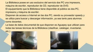 La Biblioteca posee en uso exclusivo del servicio dos PC una impresora, 
máquina de escribir, reproductor de CD, reproductor de DVD. 
El equipamiento que la Biblioteca tiene disponible al público es dos PC, 
impresora y máquina de escribir. 
Disponen de acceso a Internet en las dos PC, siendo su proveedor speedy y 
se utiliza para buscar y descargar información, ya sea tanto para alumnos 
como docentes. 
La base de datos documental de que disponen es Aguapey que utilizan para 
todas las tareas técnicas de la Biblioteca (clasificar, catalogar, inventariar, 
etc.). 
 