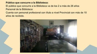 Público que concurre a la Biblioteca: 
El público que concurre a la Biblioteca va de los 2 a más de 26 años 
Personal de la Biblioteca: 
Cuenta con personal profesional con título a nivel Provincial con más de 10 
años de recibido. 
 