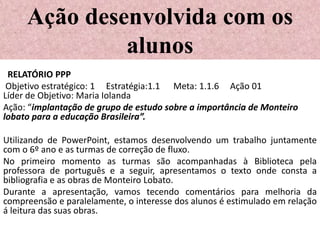 Ação desenvolvida com os
              alunos
 RELATÓRIO PPP
 Objetivo estratégico: 1 Estratégia:1.1 Meta: 1.1.6 Ação 01
Líder de Objetivo: Maria Iolanda
Ação: “implantação de grupo de estudo sobre a importância de Monteiro
lobato para a educação Brasileira”.

Utilizando de PowerPoint, estamos desenvolvendo um trabalho juntamente
com o 6º ano e as turmas de correção de fluxo.
No primeiro momento as turmas são acompanhadas à Biblioteca pela
professora de português e a seguir, apresentamos o texto onde consta a
bibliografia e as obras de Monteiro Lobato.
Durante a apresentação, vamos tecendo comentários para melhoria da
compreensão e paralelamente, o interesse dos alunos é estimulado em relação
á leitura das suas obras.
 