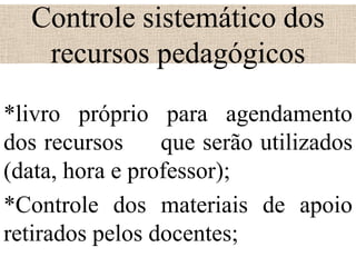 Controle sistemático dos
   recursos pedagógicos
*livro próprio para agendamento
dos recursos     que serão utilizados
(data, hora e professor);
*Controle dos materiais de apoio
retirados pelos docentes;
 