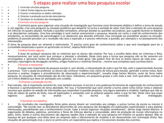 5 etapas para realizar uma boa pesquisa escolar
•   •        1. Formular uma boa pergunta
•   •        2. Indicar fontes seguras aos alunos
•   •        3. Ensinar a interpretar os dados coletados
•   •        4. Orientar a produção escrita das descobertas
•   •        5. Socializar os resultados das investigações
•   •        1 Formular uma boa pergunta
•   •         O primeiro passo para organizar uma situação de investigação que funcione como ferramenta didática é definir o tema de estudo
    e, em seguida, criar uma pergunta ou situação-problema que desperte na turma a vontade de saber mais (leia o exemplo de uma pesquisa
    em Ciências no quadro abaixo). Fechada a questão norteadora, antecipe dúvidas ou questões secundárias, que surgirão durante os debates
    e as descobertas realizadas. Uma boa estratégia é você realizar previamente a pesquisa, levando em conta o nível de conhecimento dos
    estudantes, as necessidades de aprendizagem e os obstáculos que deverão enfrentar. Essa simulação vai possibilitar ajustes na situação-
    problema (é possível perceber se o resultado não será o esperado e é preciso reformular a questão, por exemplo) e no planejamento das
    intervenções.
•   O tema da pesquisa deve ser atraente e estimulante. "É preciso certo grau de conhecimento sobre o que será investigado para ter a
    curiosidade despertada e querer se aprofundar no tema", explica Pedro Demo.
•   •         2 Indicar fontes seguras
•   •         A base de qualquer pesquisa são os materiais que os alunos vão analisar. Por isso, a escolha deles deve ser criteriosa e feita,
    necessariamente, por você assim que começar a planejar a atividade. Deixe claro para a turma que pesquisa não se faz somente em
    enciclopédias e apresente fontes de diferentes gêneros. De modo geral, não podem ficar de fora os textos típicos de cada área - por
    exemplo, reportagens de divulgação científica, artigos históricos e resenhas literárias -, mesmo que complexos para sua faixa etária .
•   •         3 Ensinar a interpretar
•   •         A etapa mais importante da pesquisa escolar é, sem dúvida, a interpretação de tudo o que foi lido, visto e experimentado durante
    o processo. "Com a ajuda do professor, os alunos vão conhecer modelos mais claros de leitura para estudar, aprender a tomar notas, fazer
    resumos e analisar imagens e procedimentos de observação e experimentação", ressalta Jorge Santos Martins, autor de livros sobre
    pesquisa. As situações de interpretação são de três tipos: individuais, em pequenos grupos e com toda a sala. Com qual delas começar é
    um critério didático que deve ser planejado com cuidado.
•              4-Orientar a produção escrita
•   Para estudar, não é importante somente ler, mas também escrever. A escrita é uma poderosa ferramenta de organização do conhecimento
    e favorece o aprofundamento do tema abordado. Por isso, é fundamental que você oriente a turma sobre como tomar notas e elaborar
    resumos que ajudem na seleção de informações que respondam à questão proposta. Leia alguns exemplos e modelos. Explique que não se
    trata de cópias de partes do texto, mas de explicações e anotações com as próprias palavras sobre o que foi lido. Deixe claro que esses
    registros        ajudam          na      análise         e        na       escrita          da      conclusão         da        investigação.
                5 Socializar os trabalhos
•   •          Os resultados das investigações feitas pelos alunos devem ser mostrados aos colegas, a outras turmas da escola ou mesmo à
    comunidade. "No mundo real, as descobertas decorrentes de uma pesquisa são divulgadas em publicações especializadas e para plateias
    interessadas, possibilitando que o conhecimento circule. Cabe à escola organizar situações semelhantes", afirma Jorge Santos Martins. A
    organização de debates, palestras, seminários e feiras de Ciências abertas à comunidade, além da produção de murais informativos no
    pátio, livros, textos e outros documentos são algumas opções (leia o exemplo de uma pesquisa em História no quadro abaixo). Não se
    esqueça de que qualquer uma delas deve ser proposta após o oferecimento de modelos e ser desenvolvida com orientação direta. Nas
    situações de apresentação oral, o aluno se porta como um especialista que explica e tira possíveis dúvidas dos ouvintes.
 