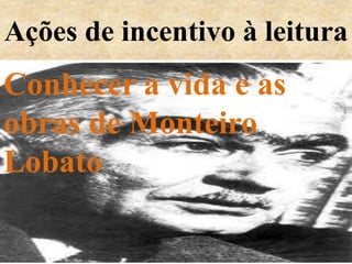Ações de incentivo à leitura
Conhecer a vida e as
obras de Monteiro
Lobato
 