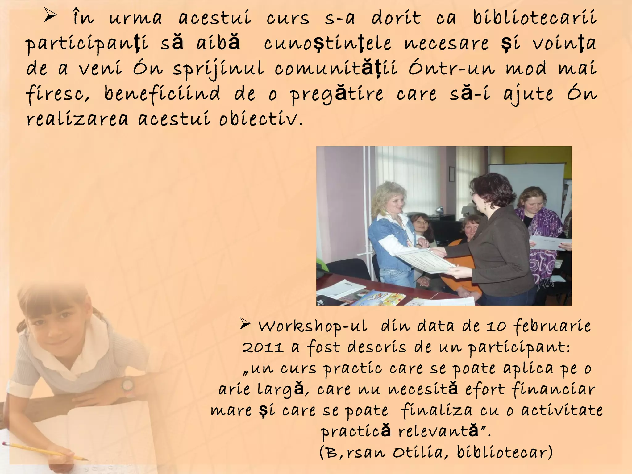 În urma acestui curs s-a dorit ca bibliotecarii participanţi să aibă  cunoştinţele necesare şi voinţa de a veni în sprijinul comunităţii într-un mod mai firesc, beneficiind de o pregătire care să-i ajute în realizarea acestui obiectiv. Workshop-ul  din data de 10 februarie 2011 a fost descris de un participant: „ un curs practic care se poate aplica pe o arie largă, care nu necesită efort financiar mare şi care se poate  finaliza cu o activitate practică relevantă”. (Bârsan Otilia, bibliotecar)  