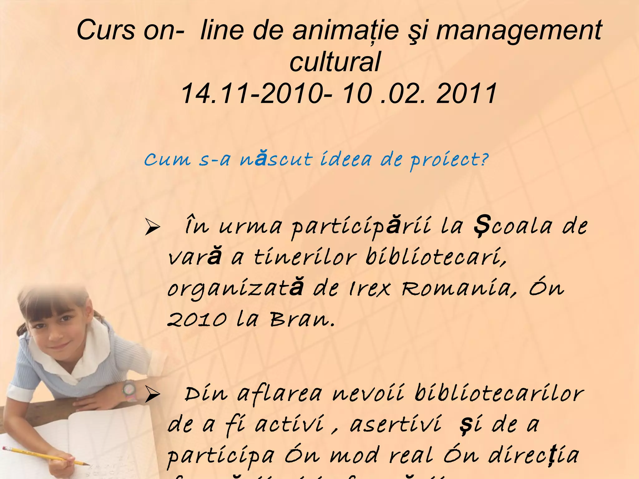 Curs on-  line de animaţie şi management cultural  14.11-2010- 10 .02. 2011 Cum s-a născut ideea de proiect? În urma participării la Şcoala de vară a tinerilor bibliotecari, organizată de Irex Romania, în 2010 la Bran. Din aflarea nevoii bibliotecarilor de a fi activi , asertivi  şi de a participa în mod real în direcţia formării şi informării  comunităţii pe care o deservesc . 