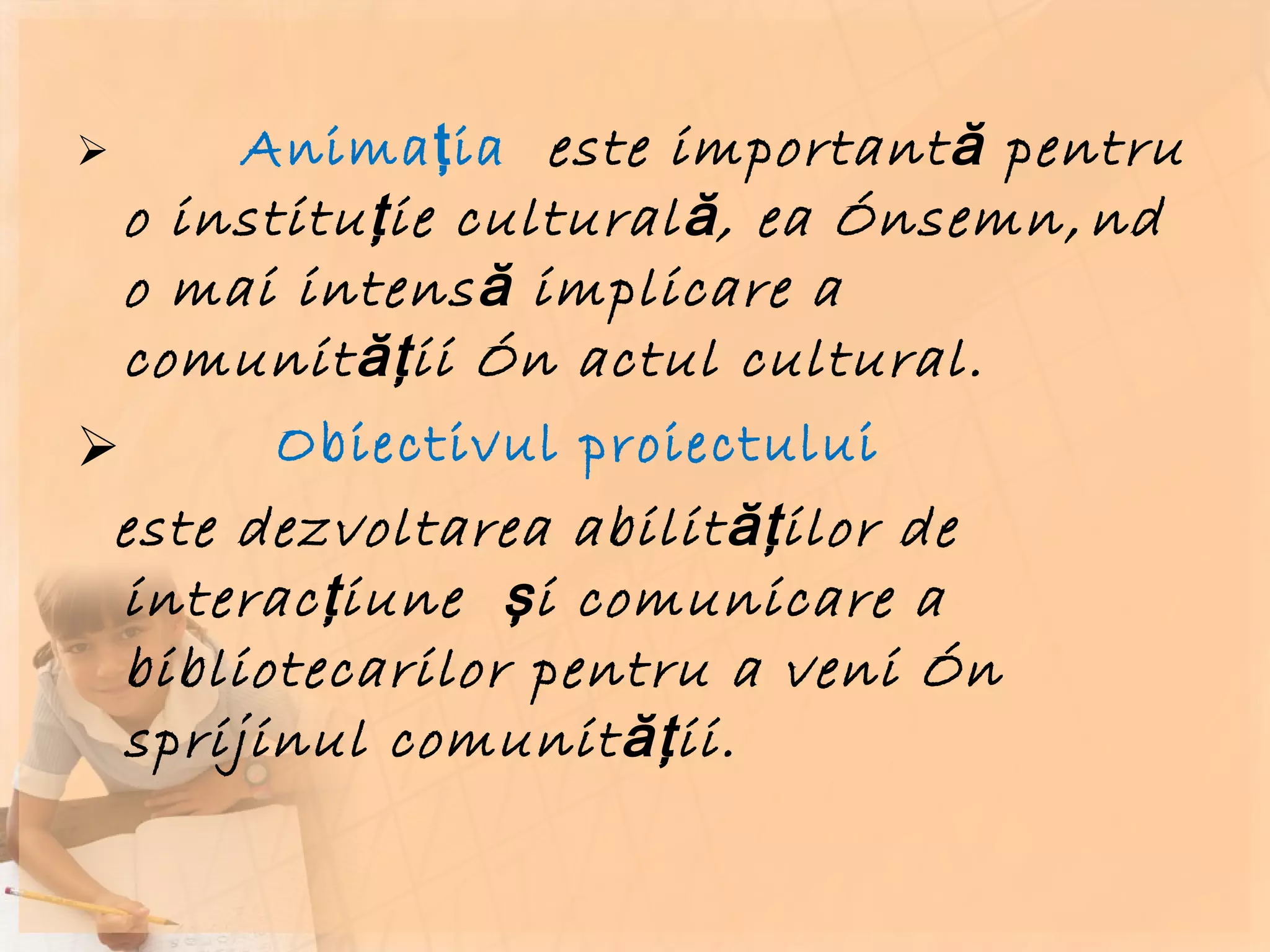 Animaţia  este importantă pentru o instituţie culturală, ea însemnând o mai intensă implicare a comunităţii în actul cultural.  Obiectivul proiectului  este dezvoltarea abilităţilor de interacţiune  şi comunicare a bibliotecarilor pentru a veni în sprijinul comunităţii.  