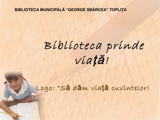 Biblioteca prinde via ţă!   Logo: “Să dăm viaţă cuvintelor!   BIBLIOTECA MUNICIPALĂ “GEORGE SBÂRCEA” TOPLIŢA 