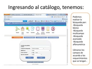 Ingresando al catálogo, tenemos:
                           Podemos
                           realizar la
                           búsqueda por:
                           -Búsqueda
                           básica
                           -Búsqueda
                           multicampo
                           -Búsqueda
                           avanzada
                           -Búsqueda
                           alfanumérica

                           Llénanos los
                           campos de
                           acuerdo a los
                           requerimientos
                           que se tengan .
 