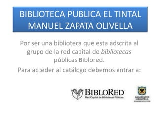 BIBLIOTECA PUBLICA EL TINTAL
  MANUEL ZAPATA OLIVELLA
 Por ser una biblioteca que esta adscrita al
   grupo de la red capital de bibliotecas
             públicas Biblored.
Para acceder al catálogo debemos entrar a:
 