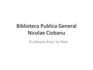 Biblioteca Publica General
     Nicolae Ciobanu
     O viitoare Arca lui Noe
 