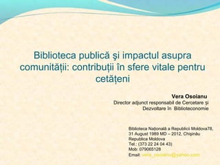 Biblioteca publică şi impactul asupra
comunităţii: contribuţii în sfere vitale pentru
cetăţeni
Vera Osoianu
Director adjunct responsabil de Cercetare și
Dezvoltare în Biblioteconomie

Biblioteca Naţională a Republicii Moldova78,
31 August 1989 MD – 2012, Chişinău
Republica Moldova
Tel.: (373 22 24 04 43)
Mob: 079065128
Email: vera_osoianu@yahoo.com

 