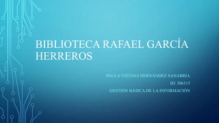 BIBLIOTECA RAFAEL GARCÍA
HERREROS
PAULA TATIANA HERNÁNDEZ SANABRIA
ID: 306315
GESTIÓN BÁSICA DE LA INFORMACIÓN
 