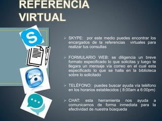  SKYPE: por este medio puedes encontrar los
encargados de la referencias virtuales para
realizar tus consultas
 FORMULARIO WEB: se diligencia un breve
formato especificado lo que solicitas y luego te
llegara un mensaje vía correo en el cual esta
especificado lo que se halla en la biblioteca
sobre lo solicitado
 TELÉFONO: puedes buscar ayuda vía teléfono
en los horarios establecidos ( 8:00am a 6:00pm)
 CHAT: esta herramienta nos ayuda a
comunicarnos de forma inmediata para la
efectividad de nuestra búsqueda
 