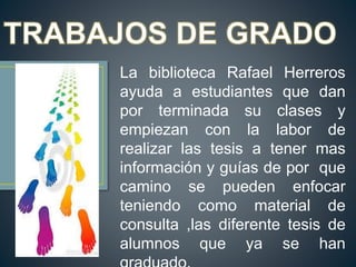 La biblioteca Rafael Herreros
ayuda a estudiantes que dan
por terminada su clases y
empiezan con la labor de
realizar las tesis a tener mas
información y guías de por que
camino se pueden enfocar
teniendo como material de
consulta ,las diferente tesis de
alumnos que ya se han
 