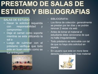 • BIBLIOGRAFIA:
• Los libros de colección generalmente
se prestan por ter días y se podrán
renovar 2 veces vía web
• Antes de tomar el material el
estudiante debe cerciorarse de que
no halla irregularidades
• Todo préstamo es renovable con tal
de que no haya otra solicitud en
espera
• En usuario que este en mora tiene
derecho a préstamo de mas material
SALAS DE ESTUDIO :
• Hacer la solicitud requerida
con responsabilidad y
compromiso
• Deje el carnet como soporte
mientras se esta utilizando la
sal a
• Luego de culminar con el
préstamo verifique que todo
este en buen estado como se
fue entregado
 