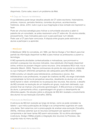 10
Rede Bibliotecas Escolares
Aprender através dos recursos online
disponíveis. Como sabe, esse é um problema da Web.
 A Caça ao Tesouro na biblioteca
A sua biblioteca pode lançar desafios através de CT sobre escritores, historiadores,
pintores, músicos, períodos literários, correntes da pintura, acontecimentos
históricos, obras, enfim, tudo o que a sua imaginação e boa vontade o/a inspirarem a
fazer.
Pode ser uma boa estratégia para motivar a comunidade educativa a aderir à
palestra de um convidado, se antes resolverem uma CT sobre ele. Os alunos estarão,
provavelmente, mais motivados para ouvir e para participar num debate.
Pode usar a CT para fazer concursos. A disputa entre grupos pode estimular os
alunos a participar e a aprender.
> WebQuest
A WebQuest (WQ) foi concebida, em 1995, por Bernie Dodge e Tom March para tirar
partido da informação disponível na Web e para motivar os professores a usarem a
tecnologia.
A WQ apresenta atividades contextualizadas e motivadoras, que promovem e
orientam a pesquisa nos recursos indicados. Usa sobretudo informação disponível
online, embora se possam integrar outros recursos. Uma verdadeira WQ é real, rica e
relevante (March, 2003). Tópicos controversos do ponto de vista social ou ambiental
ou que impliquem diferentes perspetivas são adequados para WQ (March, 2005).
A WQ constitui um desafio para bibliotecários, professores e alunos. Aos
bibliotecários e aos professores, no papel de criadores da WQ, ela exige criatividade
e originalidade na forma de perspetivar assuntos, desafiando os alunos com uma
tarefa fazível e viável, orientando-os na pesquisa dos recursos. Aos alunos, o desafio
da WQ consiste na resolução de um trabalho em grupo, muito bem delineado, cujo
produto final vai implicar uma profunda aprendizagem. A WQ promove a motivação
do aluno, o pensamento crítico, a aprendizagem em grupo e o desempenho de
diferentes papéis. Os estudos sobre a utilização de WQ têm revelado o envolvimento
dos alunos na sua resolução (Carvalho, 2007a).
 Estrutura da WebQuest
A estrutura da WQ tem evoluído ao longo do tempo, como se pode constatar na
tabela 1, que indica publicações de Dodge e os componentes sugeridos em cada
uma delas. Sem estarmos com a preocupação de analisar essa evolução (Carvalho,
2007a), interessa salientar que os recursos começaram por aparecer como
componente e daí haver tantas WQ assim estruturadas. Só na última abordagem
à estrutura, Dodge (1999a) propõe a integração dos recursos no Processo, não
surgindo mais no menu da WQ.
 