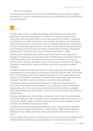 19
Rede Bibliotecas Escolares
Aprender através dos recursos online
dar cor a um espaço.
É conveniente termos presente, como refere Roland Barthes, que toda a imagem é
polissémica e o título ou a legenda funcionam como ancoradouros de sentido para a
sua descodificação.
Vídeo
O vídeo capta o olhar, a audição e a atenção, apresentando informação que é,
geralmente, facilmente descodificada. O realismo e a força comunicativa dos
vídeos permitem trazer para a BE ou para a aula assuntos que seriam impossíveis
de apresentar num dado momento como entrevistas, recriação de acontecimentos
históricos, monumentos, conferências, artistas, atividades desportivas, experiências,
culturas e línguas estrangeiras, entre outros. As técnicas utilizadas de apresentação
da informação contribuem para uma maior compreensão do assunto. A linguagem
audiovisual é a mais próxima da nossa realidade física (Oliveira, 2009).
Prensky (2010) argumenta que é a forma que se tem tornado mais popular de
divulgar o conhecimento. Por dia são alojados 150.000 vídeos no YouTube (Prensky,
2010). Estes vídeos, de curta dimensão, são uma nova forma de comunicar, de
partilhar ideias, opiniões, emoções, humor com pessoas em todo o mundo. Alguns
utilizadores disponibilizam vídeos com ideias e opiniões, aguardando receber
feedback.
Na Web encontram-se disponíveis inúmeros vídeos sobre assuntos muito díspares,
muitos deles de curta duração, por exemplo, no YouTube, Teacher Tube, School Tube,
Vimeo. A dificuldade maior é a de seleção. Para além de os ver para analisar pode
também tirar partido de informações complementares disponíveis como uma breve
descrição, opiniões de outros cibernautas e o número de visualizações.
É importante alertar os alunos para analisarem criticamente o que encontram.
Nem tudo tem qualidade. Uma estratégia a usar na BE para os alunos analisarem
vídeos pode ser um concurso sobre o vídeo selecionado com melhor qualidade
sobre determinado tema. Deste modo, os alunos veem vários vídeos e desenvolvem
espírito crítico.
Uma das vantagens dos vídeos online, por exemplo, no YouTube é a possibilidade
de se poder denunciar como impróprio, se for caso disso. Pode ainda indicar a sua
reação assinalando: gosto, não gosto. Pode adicionar à sua lista, partilhar e ainda
consultar as estatísticas de acesso ao vídeo.
A opção por vídeos de curta duração (inferiores a 5 minutos) tem sido a preferida
pelos professores (Bauer, 2009; Lin et al., 2009; Oliveira, 2009). Mesmo quando o
professor os faz, prefere criar vários vídeos de pequenas dimensões do que um
longo.
Prensky (2010) alerta que tem constatado que um número crescente de adolescentes
prefere o YouTube à televisão. Esta familiaridade com o vídeo pode e deve ser
5
 