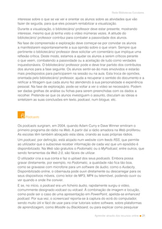 21
Rede Bibliotecas Escolares
Aprender através dos recursos online
interesse sobre o que se vai ver e orientar os alunos sobre as atividades que vão
fazer de seguida, para que eles possam rentabilizar a visualização.
Durante a visualização, o bibliotecário/ professor deve estar presente, mostrando
interesse, mesmo que já tenha visto o vídeo inúmeras vezes. A atitude do
bibliotecário/ professor contribui para combater a passividade dos alunos.
Na fase de compreensão e exploração deve começar-se por convidar os alunos
a manifestarem espontaneamente a sua opinião sobre o que viram. Sempre que
pertinente o bibliotecário/ professor deve solicitar um comentário que implique uma
reflexão crítica. Deste modo, estamos a ajudar os alunos a serem críticos perante
o que veem, combatendo a passividade ou a aceitação de tudo como verdades
inquestionáveis. O bibliotecário/ professor pode e deve tirar partido dos contributos
dos alunos para a fase seguinte. Os alunos sentir-se-ão mais envolvidos e estarão
mais predispostos para participarem na sessão ou na aula. Esta troca de opiniões,
orientada pelo bibliotecário/ professor, ajuda a recuperar o sentido do documento e a
retificar a filtragem que cada aluno fez atendendo à sua personalidade e experiência
pessoal. Na fase de exploração, pode-se voltar a ver o vídeo se necessário. Podem
ser dadas grelhas de análise ou fichas para serem preenchidas com os dados a
recolher. Pretende-se que os alunos investiguem o assunto, discutam as ideias e
sintetizem as suas conclusões em texto, podcast, num blogue, etc.
Podcasts
Os podcasts surgiram, em 2004, quando Adam Curry e Dave Winner emitiram o
primeiro programa de rádio na Web. A partir daí a rádio amadora na Web proliferou.
As escolas têm também abraçado esta ideia, criando as suas próprias rádios.
Um podcast, por definição, está alojado num website com feeds RSS, que permite
ao utilizador que o subscreve receber informação de cada vez que um episódio é
disponibilizado. Na Web são gratuitos o Podomatic ou o MyPodcast, entre outros, que
sendo ferramentas da Web 2.0, são fáceis de utilizar.
O utilizador cria a sua conta e faz o upload dos seus podcasts. Embora possa
gravar diretamente, por exemplo, no Podomatic, a qualidade não fica tão boa,
como se gravasse com microfone para um software de áudio, como o Audacity.
Disponibilizado online, o cibernauta pode ouvir diretamente ou descarregar para os
seus dispositivos móveis, como leitor de MP3, MP4 ou telemóvel, podendo ouvir ou
ver quando e onde lhe convier.
E se, no início, o podcast era um ficheiro áudio, rapidamente surgiu o vídeo,
comummente designado vodcast ou vidcast. À combinação de imagem e locução,
como pode ser o caso de uma apresentação em PowerPoint, apelida-se enhanced
podcast. Por sua vez, o screencast reporta-se à captura do ecrã do computador,
sendo muito útil e fácil de usar para criar tutoriais sobre software, sobre plataformas
de aprendizagem, como Moodle ou Blackboard, ou para explicar como pesquisar
6
 