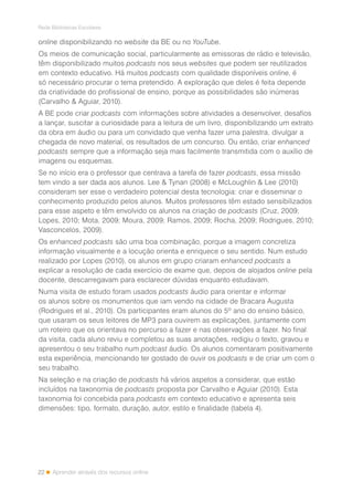 22
Rede Bibliotecas Escolares
Aprender através dos recursos online
online disponibilizando no website da BE ou no YouTube.
Os meios de comunicação social, particularmente as emissoras de rádio e televisão,
têm disponibilizado muitos podcasts nos seus websites que podem ser reutilizados
em contexto educativo. Há muitos podcasts com qualidade disponíveis online, é
só necessário procurar o tema pretendido. A exploração que deles é feita depende
da criatividade do profissional de ensino, porque as possibilidades são inúmeras
(Carvalho & Aguiar, 2010).
A BE pode criar podcasts com informações sobre atividades a desenvolver, desafios
a lançar, suscitar a curiosidade para a leitura de um livro, disponibilizando um extrato
da obra em áudio ou para um convidado que venha fazer uma palestra, divulgar a
chegada de novo material, os resultados de um concurso. Ou então, criar enhanced
podcasts sempre que a informação seja mais facilmente transmitida com o auxílio de
imagens ou esquemas.
Se no início era o professor que centrava a tarefa de fazer podcasts, essa missão
tem vindo a ser dada aos alunos. Lee & Tynan (2008) e McLoughlin & Lee (2010)
consideram ser esse o verdadeiro potencial desta tecnologia: criar e disseminar o
conhecimento produzido pelos alunos. Muitos professores têm estado sensibilizados
para esse aspeto e têm envolvido os alunos na criação de podcasts (Cruz, 2009;
Lopes, 2010; Mota, 2009; Moura, 2009; Ramos, 2009; Rocha, 2009; Rodrigues, 2010;
Vasconcelos, 2009).
Os enhanced podcasts são uma boa combinação, porque a imagem concretiza
informação visualmente e a locução orienta e enriquece o seu sentido. Num estudo
realizado por Lopes (2010), os alunos em grupo criaram enhanced podcasts a
explicar a resolução de cada exercício de exame que, depois de alojados online pela
docente, descarregavam para esclarecer dúvidas enquanto estudavam.
Numa visita de estudo foram usados podcasts áudio para orientar e informar
os alunos sobre os monumentos que iam vendo na cidade de Bracara Augusta
(Rodrigues et al., 2010). Os participantes eram alunos do 5º ano do ensino básico,
que usaram os seus leitores de MP3 para ouvirem as explicações, juntamente com
um roteiro que os orientava no percurso a fazer e nas observações a fazer. No final
da visita, cada aluno reviu e completou as suas anotações, redigiu o texto, gravou e
apresentou o seu trabalho num podcast áudio. Os alunos comentaram positivamente
esta experiência, mencionando ter gostado de ouvir os podcasts e de criar um com o
seu trabalho.
Na seleção e na criação de podcasts há vários aspetos a considerar, que estão
incluídos na taxonomia de podcasts proposta por Carvalho e Aguiar (2010). Esta
taxonomia foi concebida para podcasts em contexto educativo e apresenta seis
dimensões: tipo, formato, duração, autor, estilo e finalidade (tabela 4).
 
