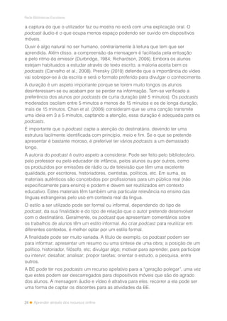 24
Rede Bibliotecas Escolares
Aprender através dos recursos online
a captura do que o utilizador faz ou mostra no ecrã com uma explicação oral. O
podcast áudio é o que ocupa menos espaço podendo ser ouvido em dispositivos
móveis.
Ouvir é algo natural no ser humano, contrariamente à leitura que tem que ser
aprendida. Além disso, a compreensão da mensagem é facilitada pela entoação
e pelo ritmo do emissor (Durbridge, 1984; Richardson, 2006). Embora os alunos
estejam habituados a estudar através de texto escrito, a maioria aceita bem os
podcasts (Carvalho et al., 2008). Prensky (2010) defende que a importância do vídeo
vai sobrepor-se à da escrita e será o formato preferido para divulgar o conhecimento.
A duração é um aspeto importante porque se forem muito longos os alunos
desinteressam-se ou acabam por se perder na informação. Tem-se verificado a
preferência dos alunos por podcasts de curta duração (até 5 minutos). Os podcasts
moderados oscilam entre 5 minutos e menos de 15 minutos e os de longa duração,
mais de 15 minutos. Chan et al. (2006) consideram que se uma canção transmite
uma ideia em 3 a 5 minutos, captando a atenção, essa duração é adequada para os
podcasts.
É importante que o podcast capte a atenção do destinatário, devendo ter uma
estrutura facilmente identificada com princípio, meio e fim. Se o que se pretende
apresentar é bastante moroso, é preferível ter vários podcasts a um demasiado
longo.
A autoria do podcast é outro aspeto a considerar. Pode ser feito pelo bibliotecário,
pelo professor ou pelo educador de infância, pelos alunos ou por outros, como
os produzidos por emissões de rádio ou de televisão que têm uma excelente
qualidade, por escritores, historiadores, cientistas, políticos, etc. Em suma, os
materiais autênticos são concebidos por profissionais para um público real (não
especificamente para ensino) e podem e devem ser reutilizados em contexto
educativo. Estes materiais têm também uma particular relevância no ensino das
línguas estrangeiras pelo uso em contexto real da língua.
O estilo a ser utilizado pode ser formal ou informal, dependendo do tipo de
podcast, da sua finalidade e do tipo de relação que o autor pretende desenvolver
com o destinatário. Geralmente, os podcast que apresentam comentários sobre
os trabalhos de alunos têm um estilo informal. Ao criar podcast para reutilizar em
diferentes contextos, é melhor optar por um estilo formal.
A finalidade pode ser muito variada. A título de exemplo, os podcast podem ser
para informar; apresentar um resumo ou uma síntese de uma obra; a posição de um
político, historiador, filósofo, etc; divulgar algo; motivar para aprender, para participar
ou intervir; desafiar; analisar; propor tarefas; orientar o estudo, a pesquisa, entre
outros.
A BE pode ter nos podcasts um recurso apelativo para a “geração polegar”, uma vez
que estes podem ser descarregados para dispositivos móveis que são do agrado
dos alunos. A mensagem áudio e vídeo é atrativa para eles, recorrer a ela pode ser
uma forma de captar os discentes para as atividades da BE.
 