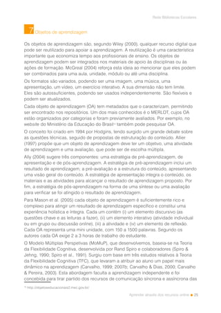 25
Rede Bibliotecas Escolares
Aprender através dos recursos online
Objetos de aprendizagem
Os objetos de aprendizagem são, segundo Wiley (2000), qualquer recurso digital que
pode ser reutilizado para apoiar a aprendizagem. A reutilização é uma característica
importante que economiza tempo aos profissionais de ensino. Os objetos de
aprendizagem podem ser integrados nos materiais de apoio às disciplinas ou às
ações de formação. McGreal (2004) reforça esta ideia ao mencionar que eles podem
ser combinados para uma aula, unidade, módulo ou até uma disciplina.
Os formatos são variados, podendo ser uma imagem, uma música, uma
apresentação, um vídeo, um exercício interativo. A sua dimensão não tem limite.
Eles são autossuficientes, podendo ser usados independentemente. São flexíveis e
podem ser atualizados.
Cada objeto de aprendizagem (OA) tem metadados que o caracterizam, permitindo
ser encontrado nos repositórios. Um dos mais conhecidos é o MERLOT, cujos OA
estão organizados por categorias e foram previamente avaliados. Por exemplo, no
website do Ministério da Educação do Brasil10
também pode pesquisar OA.
O conceito foi criado em 1994 por Hodgins, tendo surgido um grande debate sobre
as questões técnicas, seguido de propostas de estruturação do conteúdo. Allier
(1997) propõe que um objeto de aprendizagem deve ter um objetivo, uma atividade
de aprendizagem e uma avaliação, que pode ser de escolha múltipla.
Ally (2004) sugere três componentes: uma estratégia de pré-aprendizagem, de
apresentação e de pós-aprendizagem. A estratégia de pré-aprendizagem inclui um
resultado de aprendizagem, a pré-avaliação e a estrutura do conteúdo, apresentando
uma visão geral do conteúdo. A estratégia de apresentação integra o conteúdo, os
materiais e as atividades para alcançar o resultado de aprendizagem proposto. Por
fim, a estratégia de pós-aprendizagem na forma de uma síntese ou uma avaliação
para verificar se foi atingido o resultado de aprendizagem.
Para Mason et al. (2005) cada objeto de aprendizagem é suficientemente rico e
complexo para atingir um resultado de aprendizagem específico e constitui uma
experiência holística e íntegra. Cada um contém (i) um elemento discursivo (as
questões chave e as leituras a fazer), (ii) um elemento interativo (atividade individual
ou em grupo ou discussão online), (iii) a atividade e (iv) um elemento de reflexão.
Cada OA representa uma mini unidade, com 150 a 1500 palavras. Segundo os
autores cada OA exige 2 a 3 horas de trabalho do estudante.
O Modelo Múltiplas Perspetivas (MoMuP), que desenvolvemos, baseia-se na Teoria
da Flexibilidade Cognitiva, desenvolvida por Rand Spiro e colaboradores (Spiro &
Jehng, 1990; Spiro et al., 1991). Surgiu com base em três estudos relativos à Teoria
da Flexibilidade Cognitiva (TFC), que levaram a atribuir ao aluno um papel mais
dinâmico na aprendizagem (Carvalho, 1999; 2007b; Carvalho & Dias, 2000; Carvalho
& Pereira, 2003). Esta abordagem faculta a aprendizagem independente e foi
concebida para tirar partido dos recursos de comunicação síncrona e assíncrona das
10
http://objetoseducacionais2.mec.gov.br/
7
 