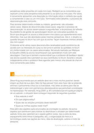 27
Rede Bibliotecas Escolares
Aprender através dos recursos online
perspetivas estão presentes em cada mini-caso. Redigem-se os comentários que
explicam como cada perspetiva está presente ou se aplica ao mini-caso. Por vezes,
é conveniente apresentar uma descrição ou informação sobre o contexto que ajude
a compreender o caso ou um mini-caso. Terminados estes detalhes, o processo de
desconstrução está concluído.
Para lecionar determinada unidade ou módulo, geralmente, são utilizados
vários casos. Depois de desconstruídos esses casos, segundo o processo de
desconstrução, os alunos devem passar à segunda fase: a do processo de reflexão.
Na plataforma de gestão de aprendizagem devem ser colocadas questões no
fórum que obriguem os alunos a relacionarem mini-casos que aparentemente eram
diferentes, mas que são abordados pelas mesmas perspetivas. Isto é, o desafio ou
questão lançada no fórum faz com que os alunos “façam travessias mentais através
dos mini-casos”.
O docente ao ter vários casos desconstruídos (analisados) pode combiná-los de
acordo com os interesses do curso ou da turma e solicitar as questões no fórum
em conformidade com os casos selecionados. No estudo realizado por Marques
& Carvalho (2005) os alunos reconheceram que aprenderam muito com esta
abordagem. Claro que é também imprescindível que o professor dê feedback rápido
aos alunos quando eles submetem os seus contributos no fórum. Durante o estudo
independente online o professor deve agendar pelo menos uma sessão de chat em
hora conveniente para todos.
Requisitos de publicação online
Steve Krug recomenda que um website deve ser o mais intuitivo possível, dando
origem ao título da sua obra: Não me faça pensar! Com esta frase não se pretende
eliminar o pensamento crítico ou a criatividade, mas antes se alerta para não se
sobrecarregar o leitor com pormenores desnecessários que perturbam a orientação
no hiperespaço. Por exemplo, Krug (2001, p. 87) considera que em qualquer página
de um website, o utilizador deve conseguir responder às seguintes questões:
• Que website é este?
• Em que página estou?
• Quais são as secções principais deste website?
• Quais as minhas opções neste nível?
Para além dos aspetos supra enunciados de orientação no website, há outros
aspetos que contribuem para motivar ou desmotivar o utilizador por determinado
website. Entre eles salientam-se o aspeto gráfico (cores, tipo e estilo da letra,
espaçamento entre linhas e parágrafos, etc.), a organização do menu e a
terminologia usada nas opções do menu, data de atualização, autoria e motor de
pesquisa.
8
 