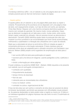 28
Rede Bibliotecas Escolares
Aprender através dos recursos online
> URL
O endereço eletrónico (URL11
) de um website ou de uma página deve ser o mais
simples possível para ser fácil de memorizar e rápido de digitar.
> Aspeto gráfico
O aspeto gráfico de um website ou de uma página Web pode atrair ou repelir o
visitante. Provavelmente já lhe aconteceu ter-se deparado com uma página cheia
de texto, com espaçamento simples, num tipo de letra com serifa, por exemplo,
Times New Roman. Deparar com uma mancha compacta desmotiva qualquer um,
mesmo com vontade de aprender. Do mesmo modo, ícones saltitantes, frases
que se deslocam na página de um lado para o outro, muitas cores, entre outros,
tentam captar a atenção do utilizador, mas em excesso tornam-se aborrecidos e
desmotivam. Carvalho (2005) identifica quatro fases na evolução dos sites que
mostram os erros cometidos e as funcionalidades que foram sendo acrescentadas,
melhorando a usabilidade e a interação dos utilizadores com o autor do website.
Dado que a velocidade de leitura no ecrã diminui 25% em relação ao papel, é
conveniente eliminar-se a informação redundante. O texto impresso para ser
publicado online deve ser adaptado para o utilizador encontrar com facilidade o que
procura. Nielsen (2000) propõe como sugestões de simplificação do texto para a
Web:
• ser sucinto (50% do texto para publicação em papel);
• escrever para uma leitura em diagonal, usando parágrafos curtos, subtítulos e
listas;
• dividir a informação por várias páginas.
O autor sintetizou no acrónimo HOME RUN12
(Nielsen, 2000) requisitos a ter presente
num website, que em português correspondem a:
• conteúdo com qualidade;
• frequentemente atualizado;
• tempo mínimo de download;
• fácil de usar;
• relevante para as necessidades dos utilizadores;
• único no medium online;
• centrado na cultura organizacional da Net.
O tipo de letra deve ser sem serifa e o tamanho de letra deve ser possível de alterar
no browser (aumentado), permitindo que pessoas com dificuldades visuais possam
ler. As palavras destacadas no texto podem estar a negrito ou noutra cor. O itálico é
um destaque agradável em página impressa mas não tanto no ecrã. O sublinhado só
11
URL – Uniform Resource Locator
12
HOME RUN (Nielsen, 2000, p. 380): “High quality content; Often updated; Minimal download time; Ease of
use; Relevant to users’ needs; Unique to the online medium, and Net-centric corporate culture”.
 
