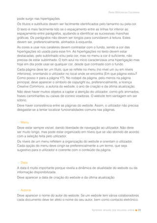 29
Rede Bibliotecas Escolares
Aprender através dos recursos online
pode surgir nas hiperligações.
Os títulos e subtítulos devem ser facilmente identificados pelo tamanho ou pela cor.
O texto é mais facilmente lido se o espaçamento entre as linhas for inferior ao
espaçamento entre parágrafos, ajudando a identificar as sucessivas manchas
gráficas. Os parágrafos não devem ser longos para convidarem à leitura. Estes
devem ser, preferencialmente, alinhados à esquerda.
As cores a usar nos carateres devem contrastar com o fundo, sendo a cor das
hiperligações só usada para esse fim. As hiperligações no texto devem estar
destacadas, pelo sublinhado e/ou pela cor, mas no menu a cor é suficiente, não
precisa de estar sublinhado. O tom azul no início caracterizava uma hiperligação mas
hoje em dia pode usar-se qualquer cor, desde que contraste com o fundo.
Cada página deve ter um título, que se reflete no menu (no nível um ou em níveis
inferiores), orientando o utilizador no local onde se encontra (Em que página estou?
Como posso ir para a página Y?). No rodapé da página, pelo menos na página
principal, deve aparecer o símbolo de copyright ou, preferencialmente, a licença
Creative Commons, a autoria do website, o ano de criação e da última atualização.
Não deve haver muitos objetos a captar a atenção do utilizador, como gifs animados,
frases caminhantes ou caixas de correio voadoras. O website tem vantagem em ser
sóbrio.
Deve haver consistência entre as páginas do website. Assim, o utilizador não precisa
desgastar-se a tentar localizar funcionalidades comuns nas páginas.
> Menu
Deve estar sempre visível, dando liberdade de navegação ao utilizador. Não deve
ser muito longo, mas pode estar organizado em níveis que se vão abrindo de acordo
com a seleção feita pelo utilizador.
Os níveis de um menu refletem a organização do website e orientam o utilizador.
Cada opção do menu deve cingir-se preferencialmente a um termo, que seja
sugestivo para o utilizador e coerente com o conteúdo da página.
> Data
A data é muito importante porque revela a dinâmica de atualidade do website ou da
informação disponibilizada.
Deve aparecer a data de criação do website e da última atualização.
> Autoria
Deve aparecer o nome do autor do website. Se um website tem vários colaboradores
cada documento deve ter afeto o nome do seu autor, bem como contacto eletrónico.
 
