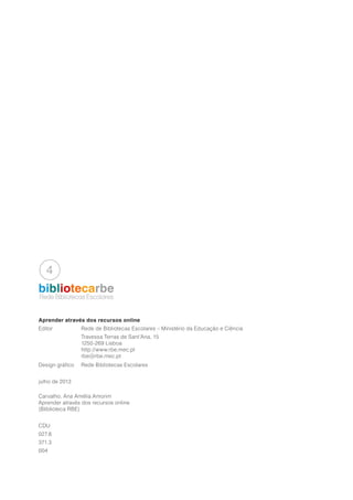 bibliotecarbe
Aprender através dos recursos online
Editor		 Rede de Bibliotecas Escolares – Ministério da Educação e Ciência
		Travessa Terras de Sant’Ana, 15
		1250-269 Lisboa
		http://www.rbe.mec.pt
		rbe@rbe.mec.pt
Design gráfico	 Rede Bibliotecas Escolares
julho de 2013
Carvalho, Ana Amélia Amorim
Aprender através dos recursos online
(Bliblioteca RBE)
CDU
027.8
371.3
004
Rede Bibliotecas Escolares
 