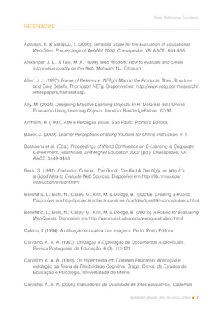 31
Rede Bibliotecas Escolares
Aprender através dos recursos online
REFERÊNCIAS
Adojaan, K. & Sarapuu, T. (2000). Template Scale for the Evaluation of Educational
Web Sites. Proceedings of WebNet 2000. Chesapeake, VA: AACE, 854-856.
Alexander, J. E., & Tate, M. A. (1999). Web Wisdom: How to evaluate and create
information quality on the Web. Mahwah, NJ: Erlbaum.
Allier, J. J. (1997). Frame of Reference: NETg´s Map to the Products. Their Structure
and Core Beliefs, Thompson NETg. Disponível em http://www.netg.com/research/
whitepapers/frameref.asp
Ally, M. (2004). Designing Effective Learning Objects. In R. McGreal (ed.) Online
Education Using Learning Objects. London: RoutledgeFalmer, 87-97.
Arnheim, R. (1991). Arte e Perceção Visual. São Paulo: Pioneira Editora.
Bauer, J. (2009). Learner Perceptions of Using Youtube for Online Instruction. In T.
Bastiaens et al. (Eds.). Proceedings of World Conference on E-Learning in Corporate,
Government, Healthcare, and Higher Education 2009 (pp.). Chesapeake, VA:
AACE, 3449-3453.
Beck, S. (1997). Evaluation Criteria. The Good, The Bad & The Ugly: or, Why It’s
a Good Idea to Evaluate Web Sources. Disponível em http://lib.nmsu.edu/
instruction/evalcrit.html
Bellofatto, L.; Bohl, N.; Casey, M.; Krill, M. & Dodge, B. (2001a). Creating a Rubric.
Disponível em http://projects.edtech.sandi.net/staffdev/tpss99/rubrics/rubrics.html
Bellofatto, L.; Bohl, N.; Casey, M.; Krill, M. & Dodge, B. (2001b). A Rubric for Evaluating
WebQuests. Disponível em http://webquest.sdsu.edu/webquestrubric.html
Calado, I. (1994). A utilização educativa das imagens. Porto: Porto Editora.
Carvalho, A. A. A. (1993). Utilização e Exploração de Documentos Audiovisuais.
Revista Portuguesa de Educação, 6 (3), 113-121.
Carvalho, A. A. A. (1999). Os Hipermédia em Contexto Educativo. Aplicação e
validação da Teoria da Flexibilidade Cognitiva. Braga: Centro de Estudos de
Educação e Psicologia, Universidade do Minho.
Carvalho, A. A. A. (2005). Indicadores de Qualidade de Sites Educativos. Cadernos
 