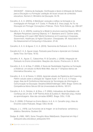 32
Rede Bibliotecas Escolares
Aprender através dos recursos online
SACAUSEF – Sistema de Avaliação, Certificação e Apoio à Utilização de Software
para a Educação e a Formação: avaliação de locais virtuais de conteúdos
educativos, Número 2, Ministério da Educação, 55-78.
Carvalho, A. A. A. (2007a). A WebQuest: evolução e reflexo na formação e na
investigação em Portugal. In F. Costa, H. Peralta & S. Viseu (orgs), As Tic na
Educação em Portugal: Conceções e Práticas.. Porto: Porto Editora, pp. 299-327
Carvalho, A. A. A. (2007b). Looking for a Model to structure Learning Objects: MPLO
(Multiple-Perspetives Learning Objects). In T. Bastiaens and S. Carliner (eds),
Proceedings of E-Learn 2007 World Conference on E-Learning in Corporate,
Government, Healthcare, & Higher Education. Chesapeake, VA: Association for
the Advancement of Computing in Education, 37-45.
Carvalho, A. A. A. & Aguiar, C. A. A. (2010). Taxonomia de Podcasts. In A. A. A.
Carvalho & C. A. A. Aguiar (orgs). Podcasts para Ensinar e Aprender em Contexto.
Santo Tirso: De Facto, 19-43.
Carvalho, A. A., Aguiar, C., Cabecinhas, R. & Carvalho, J. (2008). Integração de
Podcasts no Ensino Universitário: Reações dos Alunos. Prisma.com, 6, 50-74.
Carvalho, A. A. A. & Dias, P. (2000). A Teoria da Flexibilidade Cognitiva na Formação
a Distância: um estudo na World Wide Web. Atas do 1º Simpósio Ibérico de
Informática Educativa, s.p.
Carvalho, A. A. A. & Pereira, V. (2003). Aprender através da Plataforma de E-Learning
FleXml: estudo sobre a utilização do “Sapere Aude”. In P. D. e C. V. Freitas
(orgs), Atas da III Conferência Internacional de Tecnologias de Informação e
Comunicação na Educação: Desafios’2003/Challenges’ 2003. Braga: Centro de
Competência Nónio Século XXI da Universidade do Minho, 197-211.
Carvalho, A. A. A.; Simões, A. & Silva, J. P. (2005). Indicadores de Qualidade e de
Confiança de um Site. In Mª Palmira Alves & Eusébio A. Machado (org.), Avaliar
as aprendizagens. Atas das Jornadas ADMEE. Braga: CIEd, 17-28.
Cruz, S. (2009). O Podcast no Ensino Básico. In A. A. A. Carvalho (org.), Atas do
Encontro sobre Podcasts. Braga: CIEd, 65-80.
Diéguez, J. L. (1978). Las Funciones de la Imagen en la Enseñanza: semántica y
didática. Barcelona: Gustavo Gili.
Dodge, B. (1995; 1997). Some Thoughts About WebQuests. Disponível em http://
webquest.sdsu.edu/about_webquests.html
 